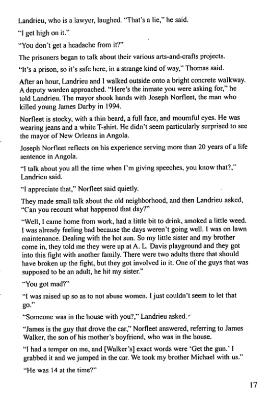Landrieu, who s a lawyer, laughed. “That’s a lie,” he said.  “I get highonit.”  “You don’t geta headache from if?"  The prisoners began to talk about their various arts-and-crafls projects. “It’s a prison, s0 t’s safe here, in  strange kind of way,” Thomas said.  After an hour, Landrieu and | walked outside onto a bright conerete walkway. ‘A deputy warden approached. “Here’s the inmate you were asking for,” he told Landrieu. The mayor shook hands with Joseph Norfleet, the man who Kkilled young James Darby in 1994.  Norfleet is stocky, with a thin beard, a ful face, and mounful eyes. He was wearing jeans and a white T-shirt. He didn’t seem particularly surprised to see the mayor of New Orleans in Angola.  Joseph Norfleet reflects on his experience serving more than 20 years of a life sentence in Angola.  “I talk about you all the time when I’m giving speeches, you know that?,” Landrieu said.  “I appreciate that,” Norfleet said quietly.  They made small talk about the old neighborhood, and then Landrieu asked, “Can you recount what happened that day”"  “Well, I came home from work, had a little bit to drink, smoked a little weed. 1 was already feeling bad because the days weren’t going well. 1 was on lawn ‘maintcnance. Dealing with the hot sun. So my litle sister and my brother come in, they told me they were up at A. L. Davis playground and they got into this fight with another family. There were two adults there that should have broken up the fight, but they got involved in it. One of the guys that was supposed to be an adult, he hit my sister.”  “You got mad?”  “I was raised up 50 s to not abuse women. I just couldn’t seem to let that  go! “Someone was in the house with you?,” Landrieu asked.”  “James is the guy that drove the car,” Norfleet answered, referring to James Walker, the son of his mother’s boyfriend, who was in the house.  “1 had a temper on me, and [Walker’s] exact words were ‘Get the gun." | ‘grabbed it and we jumped in the car. We took my brother Michael with us.”  “He was 14 at the time?" 